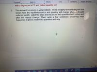 Content
Add-ins
Media
Links
Comments
Header & Footer
with a higher price P1 and higher quantity Q1.
The demand for onions is very inelastic. Draw a supply/demand diagram that
shows how the equilibrium price and quantity will change when a drought
reduces supply. Label the axes and the prices and quantities both before and
after the supply change. Then, write a few sentences explaining what
happened to prices relative to quantities and why
Focus
W
