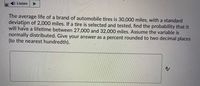 D Listen
The average life of a brand of automobile tires is 30,000 miles, with a standard
deviation of 2,000 miles. If a tire is selected and tested, find the probability that it
will have a lifetime between 27,000 and 32,000 miles. Assume the variable is
normally distributed. Give your answer as a percent rounded to two decimal places
(to the nearest hundredth).
