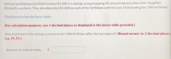 Michael and Barbara Garfield invested $5,300 in a savings account paying 5% annual interest when their daughter,
Elizabeth, was born. They also deposited $1,600 on each of her birthdays until she was 14 (including her 14th birthday).
Click here to view the factor table.
(For calculation purposes, use 5 decimal places as displayed in the factor table provided.)
How much was in the savings account on her 14th birthday (after the last deposit)? (Round answer to 2 decimal places.
e.g. 25.25.)
Amount on 14th birthday
$