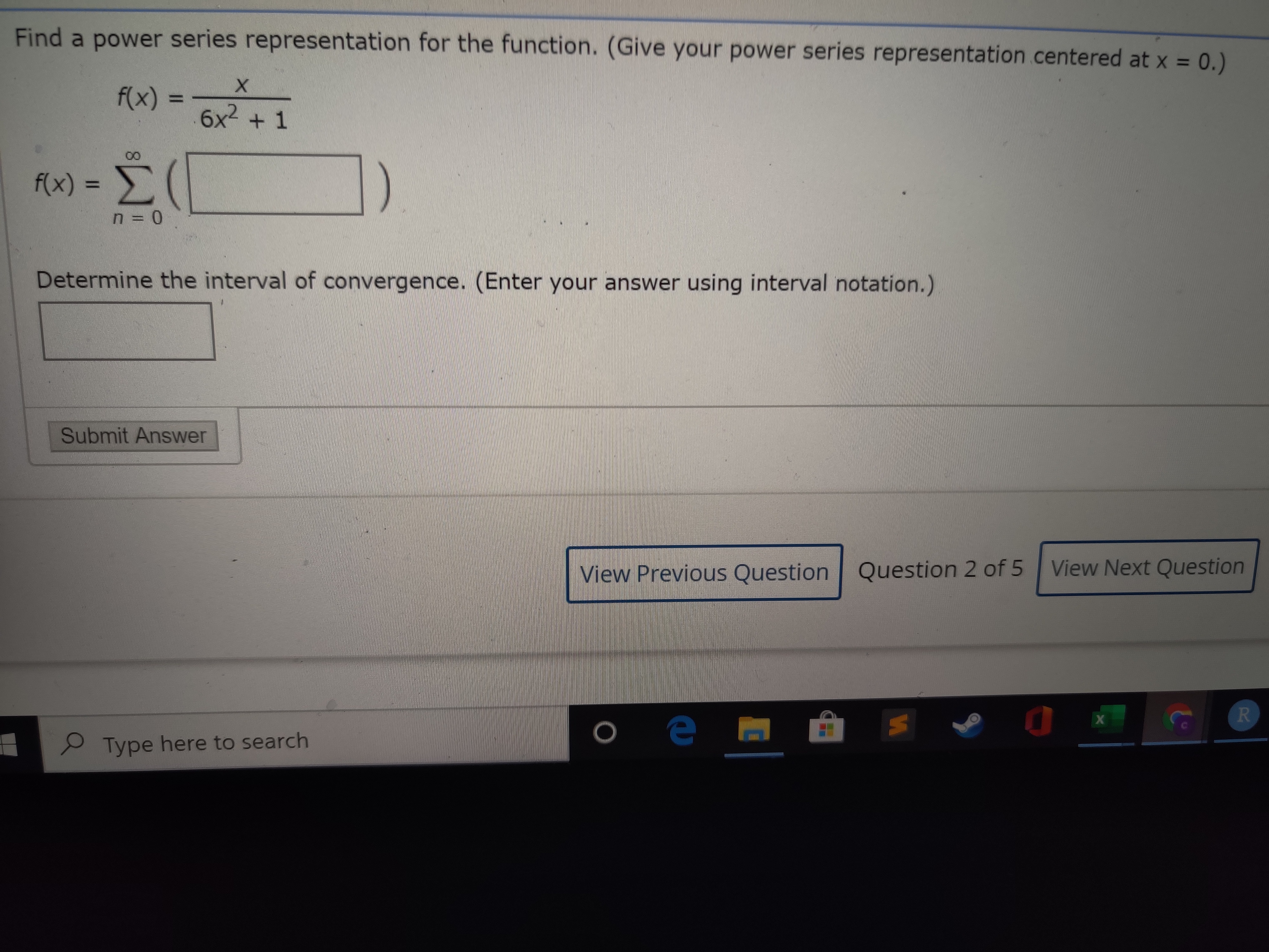 Find a power series representation for the function. (Give your power series representation centered at x = 0.)
%3D
f(x)
6x2 + 1
f(x) =
Σ
Determine the interval of convergence. (Enter your answer using interval notation.)
Submit Answer
View Previous Question Question 2 of 5
View Next Question
х
2 Type here to search
