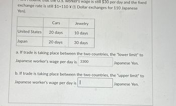 worker's wage is still $30 per day and the fixed
exchange rate is still $1=110 ¥ (1 Dollar exchanges for 110 Japanese
Yen).
United States
Japan
Cars
20 days
20 days
Jewelry
10 days
30 days
a. If trade is taking place between the two countries, the "lower limit" to
Japanese worker's wage per day is 3300
Japanese Yen.
b. If trade is taking place between the two countries, the "upper limit" to
Japanese worker's wage per day is
Japanese Yen.