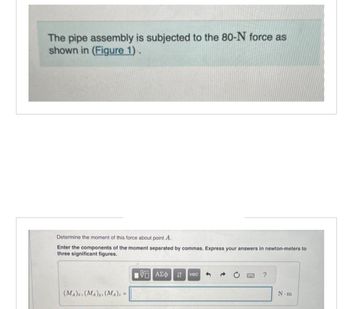 The pipe assembly is subjected to the 80-N force as
shown in (Figure 1).
Determine the moment of this force about point A.
Enter the components of the moment separated by commas. Express your answers in newton-meters to
three significant figures.
15. ΑΣΦ ↓↑ vec
(MA)z, (MA), (MA). =
?
N-m