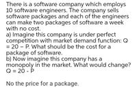 There is a software company which employs
10 software engineers. The company sells
software packages and each of the engineers
can make two packages of software a week
with no cost.
a) Imagine this company is under perfect
competition with market demand function: Q
= 20 – P. What should be the cost for a
package of software.
b) Now imagine this company has a
monopoly in the market. What would change?
Q = 20 - P
No the price for a package.
