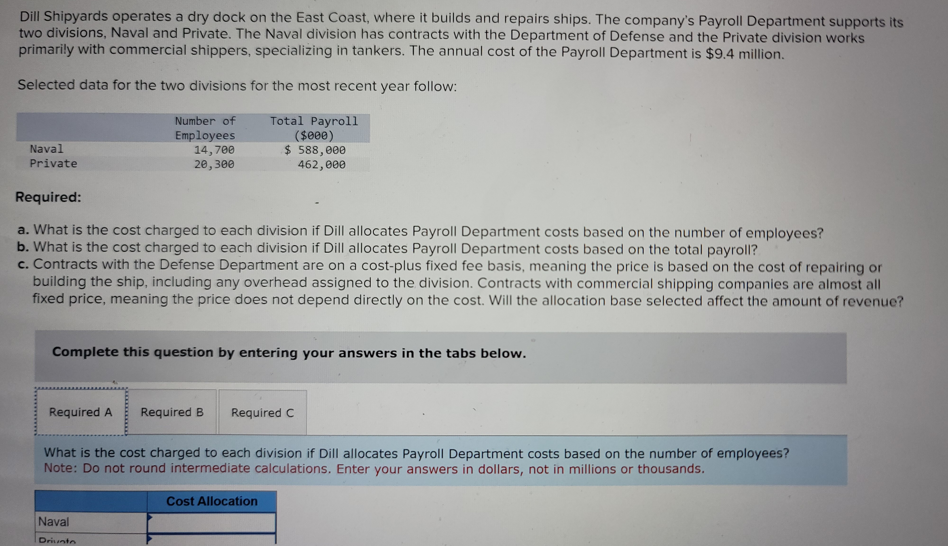 Dill Shipyards operates a dry dock on the East Coast, where it builds and repairs ships. The company's Payroll Department supports its
two divisions, Naval and Private. The Naval division has contracts with the Department of Defense and the Private division works
primarily with commercial shippers, specializing in tankers. The annual cost of the Payroll Department is $9.4 million.
Selected data for the two divisions for the most recent year follow:
Total Payroll
($000)
$ 588,000
462,000
Naval
Private
Required:
a. What is the cost charged to each division if Dill allocates Payroll Department costs based on the number of employees?
b. What is the cost charged to each division if Dill allocates Payroll Department costs based on the total payroll?
c. Contracts with the Defense Department are on a cost-plus fixed fee basis, meaning the price is based on the cost of repairing or
building the ship, including any overhead assigned to the division. Contracts with commercial shipping companies are almost all
fixed price, meaning the price does not depend directly on the cost. Will the allocation base selected affect the amount of revenue?
Complete this question by entering your answers in the tabs below.
Required A
Number of
Employees
14,700
20,300
Naval
What is the cost charged to each division if Dill allocates Payroll Department costs based on the number of employees?
Note: Do not round intermediate calculations. Enter your answers in dollars, not in millions or thousands.
Drivoto
Required B Required C
Cost Allocation