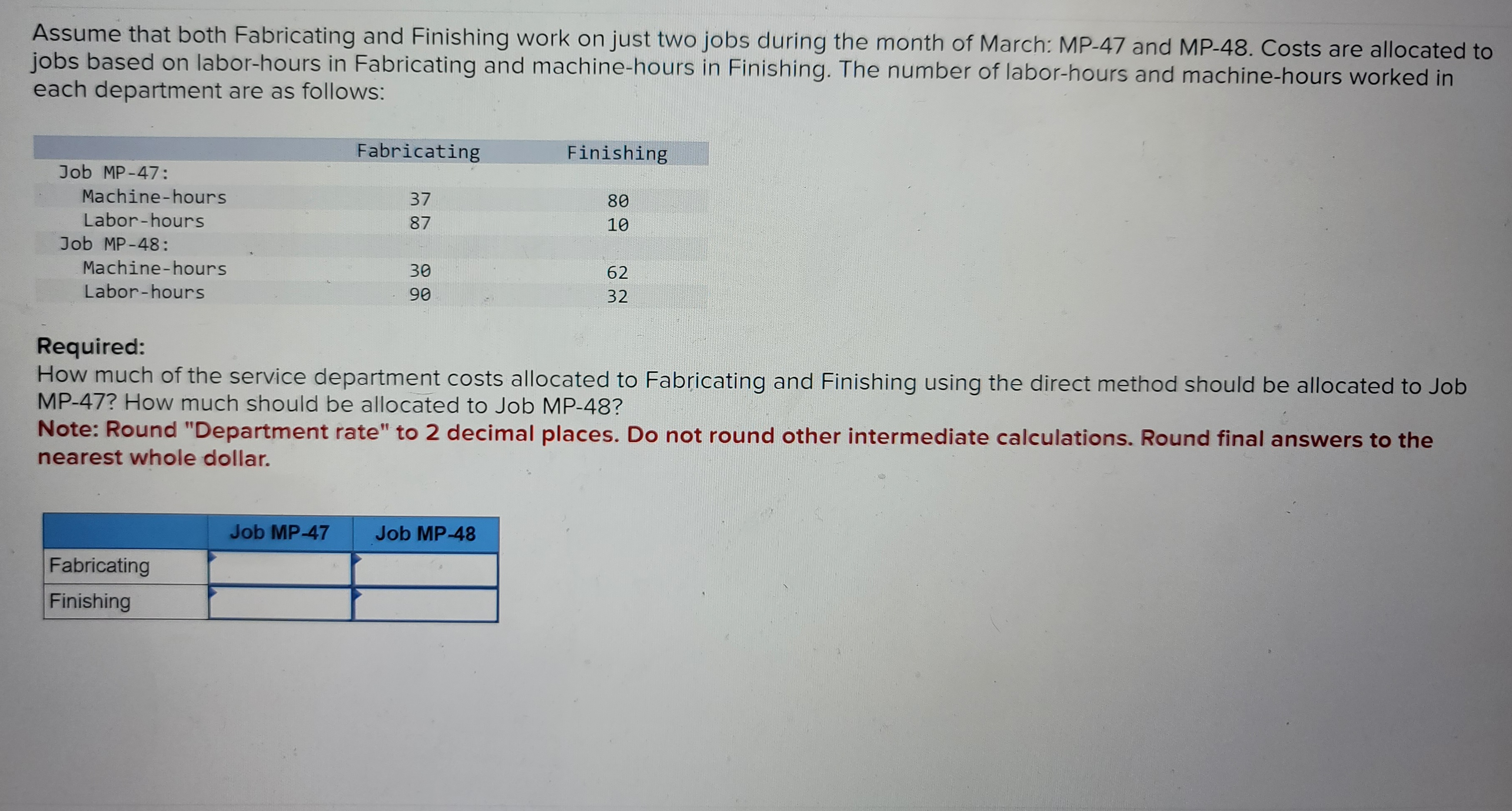 Assume that both Fabricating and Finishing work on just two jobs during the month of March: MP-47 and MP-48. Costs are allocated to
jobs based on labor-hours in Fabricating and machine-hours in Finishing. The number of labor-hours and machine-hours worked in
each department are as follows:
Job MP-47:
Machine-hours
Labor-hours
Job MP-48:
Machine-hours
Labor-hours
Fabricating
Finishing
Fabricating
37
87
Job MP-47
30
90
Required:
How much of the service department costs allocated to Fabricating and Finishing using the direct method should be allocated to Job
MP-47? How much should be allocated to Job MP-48?
Note: Round "Department rate" to 2 decimal places. Do not round other intermediate calculations. Round final answers to the
nearest whole dollar.
Finishing
80
10
Job MP-48
62
32