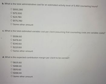 b. What is the total administrative cost for an estimated activity level of 5,450 counseling hours?
$100,280
O $75,500
O $24,780
O $175,780
O Some other amount
c. What is the total estimated variable cost per client (assuming that counseling costs are variable costs)?
$596.60
$476.60
$340.60
O $220.60
O Some other amount
d. What is the expected contribution margin per client to be earned?
O $635.60
O $488.40
O $515.60
O $368.40
O Some other amount