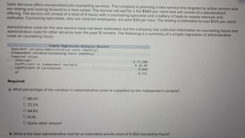 Talon Services offers standardized job counseling services. The company is planning a new service line targeted to active seniors who
are retiring and looking forward to a new career. The service will sell for a flat $965 per client and will consist of a standardized
offering. The service will consist of a total of 9 hours with a counseling specialist and a battery of tests to assess interests and
aptitudes. Counseling specialists, who are contract employees, are paid $34 per hour. The testing is estimated to cost $125 per client.
Administrative costs for the new service have not been estimated, but the company has collected information on counseling hours and
administrative costs for other services over the past 15 months. The following is a summary of a simple regression of administrative
costs on counseling hours:
Simple Regression Analysis Results.
Dependent variable-Administrative costs (monthly)
Independent variable-Counseling hours (monthly)
Computed values
Intercept
Coefficient on independent variable
Coefficient of correlation
R2
$ 75,500
$18.40
0.860
0.722
Required:
a. What percentage of the variation in administrative costs is explained by the independent variable?
O 86.0%
O 72.2%
O 94.6%
O 51.1%
O Some other amount
b. What is the total administrative cost for an estimated activity level of 5.450 counseling hours?