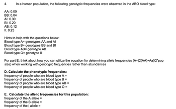 In a human population, the following genotypic frequencies were observed in the ABO blood type:

- AA: 0.09
- BB: 0.04
- AI: 0.30
- BI: 0.20
- AB: 0.12
- II: 0.25

### Hints for the Questions Below:
- Blood type A = genotypes AA and AI
- Blood type B = genotypes BB and BI
- Blood type AB = genotype AB
- Blood type O = genotype II

For part E: Use the equation for determining allele frequencies:  
\[ A = \frac{2(AA) + Aa}{2 \times \text{population size}} \]  
Apply this to genotypic frequencies rather than population abundances.

### D. Calculate the Phenotypic Frequencies:
- Frequency of people who are blood type A =
- Frequency of people who are blood type B =
- Frequency of people who are blood type AB =
- Frequency of people who are blood type O =

### E. Calculate the Allelic Frequencies for this Population:
- Frequency of the A allele =
- Frequency of the B allele =
- Frequency of the i allele =

To solve these questions, utilize the given genotype frequencies and apply the genotype-to-phenotype relationships outlined above. For allele frequencies, use the frequency of each genotype involving the allele and follow the provided equation.