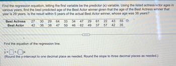 Find the regression equation, letting the first variable be the predictor (x) variable. Using the listed actress/actor ages in
various years,
find the best predicted age of the Best Actor winner given that the age of the Best Actress winner that
year is 29 years. Is the result within 5 years of the actual Best Actor winner, whose age was 38 years?
Best Actress
Best Actor
27 30 29 64 33 34 47 29 61 22 43 55
50 46 62 49 37 57 42 35
42
36
38 47
Find the equation of the regression line.
y=+*
(Round the y-intercept to one decimal place as needed. Round the slope to three decimal places as needed.)