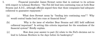 5.
Financial journalist James Stewart notes that in contrast to its actions
with respect to Lehman Brothers: "the Fed did lend into continuing runs at both Bear
Stearns and A.I.G., although officials argued then that those companies had adequate
collateral to guarantee repayment.”
(a)
(b)
What does Stewart mean by "lending into continuing runs"? Why
would central banks lend into runs at financial firms?
Why is the issue of whether Bear Stearns and AIG held sufficient
collateral important? Is setting this criteria important for the soundness of the
financial system? Briefly explain.
(c)
How does your answer to part (b) relate to the Fed's decision not to
lend to Lehman Brothers in the days before its bankruptcy?