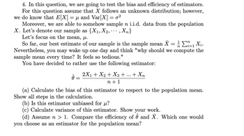 4. In this question, we are going to test the bias and efficiency of estimators.
For this question assume that X follows an unknown distribution; however,
we do know that E[X] μ and Var[X] = 0²
=
Moreover, we are able to somehow sample n i.i.d. data from the population
X. Let's denote our sample as {X₁, X2,,Xn}
Let's focus on the mean, ul.
n
So far, our best estimate of our sample is the sample mean X = ½ Σï_₁ X₁.
Nevertheless, you may wake up one day and think "why should we compute the
sample mean every time? It feels so tedious."
You have decided to rather use the following estimator:
2X₁ + X2 + X3 + + Xn
n+1
Ô
(a) Calculate the bias of this estimator to respect to the population mean.
Show all steps in the calculation.
(b) Is this estimator unbiased for μ?
(c) Calculate variance of this estimator. Show your work.
(d) Assume n > 1. Compare the efficiency of ô and X. Which one would
you choose as an estimator for the population mean?