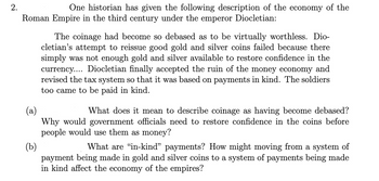 2.
One historian has given the following description of the economy of the
Roman Empire in the third century under the emperor Diocletian:
The coinage had become so debased as to be virtually worthless. Dio-
cletian's attempt to reissue good gold and silver coins failed because there
simply was not enough gold and silver available to restore confidence in the
currency.... Diocletian finally accepted the ruin of the money economy and
revised the tax system so that it was based on payments in kind. The soldiers
too came to be paid in kind.
(a)
What does it mean to describe coinage as having become debased?
Why would government officials need to restore confidence in the coins before
people would use them as money?
(b)
What are "in-kind" payments? How might moving from a system of
payment being made in gold and silver coins to a system of payments being made
in kind affect the economy of the empires?