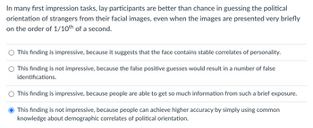 In many first impression tasks, lay participants are better than chance in guessing the political
orientation of strangers from their facial images, even when the images are presented very briefly
on the order of 1/10th of a second.
This finding is impressive, because it suggests that the face contains stable correlates of personality.
This finding is not impressive, because the false positive guesses would result in a number of false
identifications.
O This finding is impressive, because people are able to get so much information from such a brief exposure.
This finding is not impressive, because people can achieve higher accuracy by simply using common
knowledge about demographic correlates of political orientation.