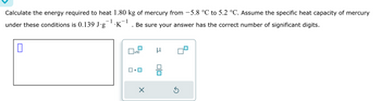 Calculate the energy required to heat 1.80 kg of mercury from −5.8 °℃ to 5.2 °C. Assume the specific heat capacity of mercury
1
1
under these conditions is 0.139 J∙g¯¹·K¯¹. Be sure your answer has the correct number of significant digits.
0
x10
X
μ
Ś