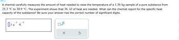 A chemist carefully measures the amount of heat needed to raise the temperature of a 1.36 kg sample of a pure substance from
25.3 °C to 30.9 °C. The experiment shows that 36. kJ of heat are needed. What can the chemist report for the specific heat
capacity of the substance? Be sure your answer has the correct number of significant digits.
J.g
1 – 1
.K
x10
×
Ś