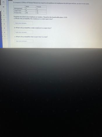 D
D 2
D
8
D
1
D
3
4
5
6
D 7
A company's Office of Human Resources reports a breakdown of employees by job type and sex, as seen in the table.
Male
Management 7
Supervisor
Production
8
45
Suppose we select one employee at random. Round to the hundredths place, O.XX.
a. What's the probability the employee is a male supervisor?
type your answer.....
Female
6
12
72
b. What's the probability a male employee is a supervisor?
type your answer...
c. What's the probability that a supervisor is a male?
type your answer.....
6
P