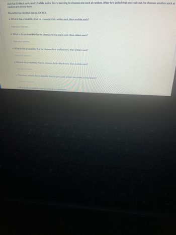 Josh has 18 black socks and 12 white socks. Every morning he chooses one sock at random. After he's pulled that one sock out, he chooses another sock at
random and wears them.
Round to four decimal places, 0.XXXX.
a. What is the probability that he chooses first a white sock, then a white sock?
type your answer....
b. What is the probability that he chooses first a black sock, then a black sock?
type your answer.
c. What is the probability that he chooses first a white sock, then a black sock?
type your answer.....
d. What is the probability that he chooses first a black sock, then a white sock?
type your answer.....
e. Therefore, what is the probability that he gets a pair (either two white or two black)?
type your answer.
f. What is the probability that his socks are a mismatch?
t
8
k
9
P