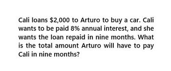 Cali loans $2,000 to Arturo to buy a car. Cali
wants to be paid 8% annual interest, and she
wants the loan repaid in nine months. What
is the total amount Arturo will have to pay
Cali in nine months?