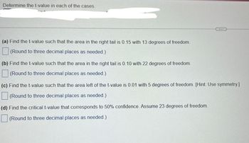 Determine the t-value in each of the cases.

(a) Find the t-value such that the area in the right tail is 0.15 with 13 degrees of freedom.
*(Round to three decimal places as needed.)*

(b) Find the t-value such that the area in the right tail is 0.10 with 22 degrees of freedom.
*(Round to three decimal places as needed.)*

(c) Find the t-value such that the area left of the t-value is 0.01 with 5 degrees of freedom. [Hint: Use symmetry.]
*(Round to three decimal places as needed.)*

(d) Find the critical t-value that corresponds to 50% confidence. Assume 23 degrees of freedom.
*(Round to three decimal places as needed.)*