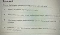 Question 9
Which of the following statements about balancing reactions is false?
If there is no coefficient or subscript, a one is implied.
When coefficients are added, the type of compounds is changed in the chemical reaction.
Subscripts are multiplied by the coefficients to determine the number of atoms in a
compound.
Coefficients are added to compounds to ensure both sides of the reaction have equal
numbers of each atom.
