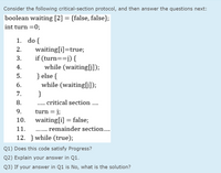 Consider the following critical-section protocol, and then answer the questions next:
boolean waiting [2] = {false, false};
int turn =0;
1. do {
waiting[i]=true;
if (turn==j) {
while (waiting[G]);
} else {
while (waiting[G]);
}
2.
3.
4.
5.
6.
7.
8.
.. critical section ..
.....
turn = j;
waiting[i] = false;
9.
10.
11.
remainder section..
.......
12. } while (true);
Q1) Does this code satisfy Progress?
Q2) Explain your answer in Q1.
Q3) If your answer in Q1 is No, what is the solution?
