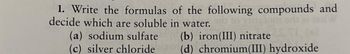 1. Write the formulas of the following compounds and
decide which are soluble in water.
(a) sodium sulfate
(c) silver chloride
(b) iron(III) nitrate
(d) chromium(III) hydroxide