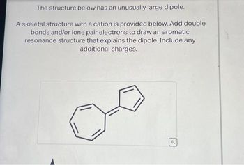 The structure below has an unusually large dipole.
A skeletal structure with a cation is provided below. Add double
bonds and/or lone pair electrons to draw an aromatic
resonance structure that explains the dipole. Include any
additional charges.