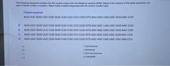 The following sequence contains the first couple codons from the Moderna vaccine mRNA. Below it are versions of the same sequence, but
each of these contain a mutation. Match these mutated sequences with the correct mutation type
a
b
C
d
Original sequence
AUG UUC GUG UUC CUG GUG CUG CUG CCC CUG GTG AGC AGC CAG UGC GUG AAC CUG
AUG UUC GUG UUC CUG GUG CUG CUG CCC CUG GTG AGC AGC UAG UGC GUG AAC CUG
AUG UUC GUG UCC CUG GUG CUG CUG CCC CUG GTG AGC AGC CAG UGC GUG AAC CUG
AUG UUC GUG UUC CUG GUG CUG CUG CCA CUG GTG AGC AGC CAG UGC GUG AAC CUG
AUG UUC GUG UUC CUG GUG CUG CUG CCC CUG GTG AGC AGC CAG UGC AGU GAA CCU
1. Synonymous
2. Nonsense
3. Non synonymous
4, Frameshift