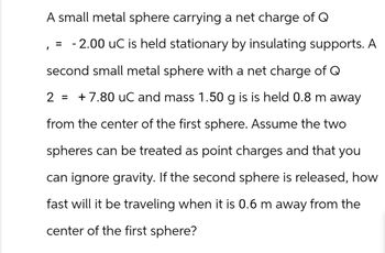 A small metal sphere carrying a net charge of Q
= -2.00 uC is held stationary by insulating supports. A
second small metal sphere with a net charge of Q
2 = +7.80 uC and mass 1.50 g is is held 0.8 m away
from the center of the first sphere. Assume the two
spheres can be treated as point charges and that you
can ignore gravity. If the second sphere is released, how
fast will it be traveling when it is 0.6 m away from the
center of the first sphere?