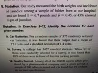 8. Notation. Our study measured the birth weights and incidence
of jaundice among a sample of babies born at our hospital,
and we found x = 6.7 pounds and p
signs of jaundice.
= 0.45, or 45% showed
Notation. In Exercises 9-12, identify the notation for each
given number.
9. Car Batteries. For a random sample of 575 randomly selected
car batteries, it was found that their output had a mean of
12.2 volts and a standard deviation of 1.4 volts.
10. Survey. A college has 3427 enrolled students. When 50 of
them were randomly selected for a survey, it was found that
10% of them were in favor of fees for parking permits.
11. Quality Control. Among all of the 50,000 aspirin tablets pro-
duced by a pharmaceutical company over a given period, a
sample of 200 tablets is tested and it is found that 4% of them
do not meet specifications.
