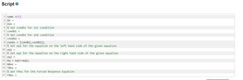 Script
1 syms x(t)
2
DX =
3 D2X =
4 % Set condb1 for 1st condition
5 condb1 =
6 % Set condb2 for 2nd condition
7 condb2 =
8 conds [condb1, condb2];
9 % Set eq1 for the equation on the left hand side of the given equation
10 eq1 =
11 % Set eq2 for the equation on the right hand side of the given equation
12 eq2
=
13 eq = eq1==eq2;
14 NRES =
15 TRes =
16 % Set FRes for the Forced Response Equation
17 FRes =