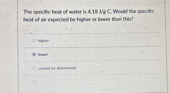 The specific heat of water is 4.18 J/g C. Would the specific
heat of air expected be higher or lower than this?
O higher
lower
cannot be determined