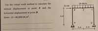 18 kN/m
Use the virtual work method to calculate the
15 kN
vertical displacement at point E and the
C
B E
horizontal displacement at point B.
6 m
Given : El = 80,000 kN.m2.
!!
3 m
3 m
