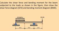 Calculate the shear force and bending moment for the beam
subjected to the loads as shown in the figure, then draw the
shear force diagram (SFD) and bending moment diagram (BMD).
10 kN/m
20 kN
C
4 m
4 m
2 m
