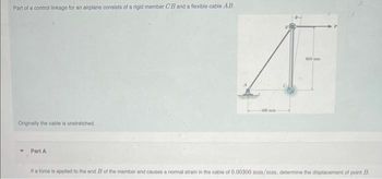 Part of a control linkage for an airplane consists of a rigid member CB and a flexible cable AB.
Originally the cable is unstretched.
Part A
100
A
400mm
If a force is applied to the end B of the member and causes a normal strain in the cable of 0.00300 mm/mm, determine the displacement of point B.