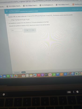 .com/alekscgi/x/isl.exe/10_u-IgNslkr7j8P3jH-IvTqeviKFP6w0cqJcWJd ACRO
5.3 Enthalpies of...
Necula...
M
E
18.3 Gibbs Free E...
O Kinetics and Equilibrium
Calculating equilibrium composition from an equilibrium constant
Suppose a 500. mL flask is filled with 1.6 mol of CO, 0.90 mol of H₂O and 1.4 mol of H₂. The following reaction becomes possible:
CO(g) +H₂O(g)CO₂(g)+H₂(g)
The equilibrium constant K for this reaction is 7.19 at the temperature of the flask.
Calculate the equilibrium molarity of H₂O. Round your answer to two decimal places.
2
18.3 Gibbs Free E...
8 M
Explanation
Check
X
$
5
5
8 tv
18.5 Gibbs Free E...
6
*
A
Reading Sch
3
O