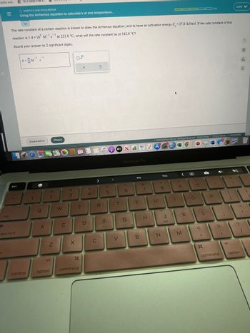 lity and 18.3 Gibbs Free E
tab
1
esc
caps lock
OKINETICS AND EQUILIBRIUM
Using the Arrhenius equation to calculate k at one temperature...
The rate constant of a certain reaction is known to obey the Arrhenius equation, and to have an activation energy E-27.0 kJ/mol. If the rate constant of this
reaction is 1.4 x 105 Ms at 221.0 °C, what will the rate constant be at 142.0 °C?
-1
Round your answer to 2 significant digits.
k=M¹₁
control
Explanation
1
1
188.377
A
2
Z
alt
option
Check
W
S
#
3
X
D.²
E
26
T
command
X
D
$
4
5
R
C
♫OVNI
tv
%
5
F
I
T
V
MacBook Pro
6
(97
G
We
Y
B
&
7
H
U
Ⓒ2022 McGraw Hill LLC. All Rights Reserved. Terms of Use | Privacy Center | Accessibility
You
*
8
N
▬▬▬▬▬3/5
J
(
<
9
M
K
O
3/5
O
L
I
P
-
command
:
{
alt
Lara V
282)
[
11
?
option
?
9
fil
db
A
I