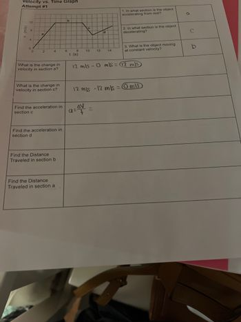 Velocity vs. Time Graph
Attempt #1
12
0
2
4
What is the change in
velocity in section a?
What is the change in
velocity in section c?
Find the acceleration in
section c
Find the acceleration in
section d
Find the Distance
Traveled in section b
Find the Distance
Traveled in section a
b
6
10
d
a=4V
12 14
12 m/s - 12 m/s =
1. In what section is the object
accelerating from rest?
2. In what section is the object
decelerating?
8
t (s)
12 mls-0 mls = 12 m/s
3. What is the object moving
at constant velocity?
mis
a
C
b