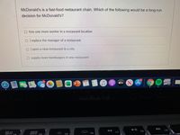 McDonald's is a fast-food restaurant chain. Which of the following would be a long-run
decision for McDonald's?
O hire one more worker in a restaurant location
O ) replace the manager of a restaurant.
Oopen a new restaurant in a city
O supply more hamburgers in one restaurant
MacBook Pro
F8
80
F7
F6
F5
