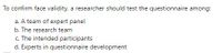 To confirm face validity, a researcher should test the questionnaire among:
a. A team of expert panel
b. The research team
c. The intended participants
d. Experts in questionnaire development
