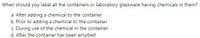 When should you label all the containers or laboratory glassware having chemicals in them?
a. After adding a chemical to the container
b. Prior to adding a chemical to the container
c. During use of the chemical in the container
d. After the container has been emptied
