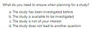 What do you need to ensure when planning for a study?
a. The study has been investigated before
b. The study is available to be investigated
c. The study is not of your interest
d. The study does not lead to another question

