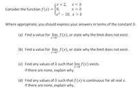 (x+2,
= {8.
x< b
x = b
(x² – 10, x > b
Consider the function f (x)
Where appropriate, you should express your answers in terms of the constant b.
(a) Find a value for lim f(x), or state why the limit does not exist.
(b) Find a value for lim f(x), or state why the limit does not exist.
x-b+
(c) Find any values of b such that lim f (x) exists.
If there are none, explain why.
(d) Find any values of b such that f (x) is continuous for all real x.
If there are none, explain why.
