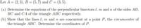 Let A = (2,3), B = (5,7) and C = (3,5).
(a) Determine the equations of the perpendicular bisectors l, m and n of the sides AB,
BC and CA of the triangle ABC respectively.
(b) Show that the lines l, m and n are concurrent at a point P, the circumcentre of
the triangle ABC. Determine the coordinates of P.
