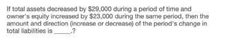 If total assets decreased by $29,000 during a period of time and
owner's equity increased by $23,000 during the same period, then the
amount and direction (increase or decrease) of the period's change in
total liabilities is
.?