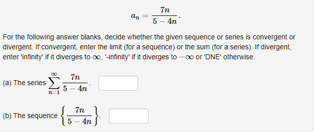 7n
5-4n
For the following answer blanks, decide whether the given sequence or series is convergent or
divergent. If convergent, enter the limit (for a sequence) or the sum (for a series). If divergent,
enter 'infinity' if it diverges to co, -infinity' if it diverges to -oo or 'DNE' otherwise.
(a) The serie 5 4T
(b) The sequence
5-4n
