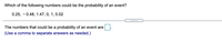 Which of the following numbers could be the probability of an event?
0.25, - 0.48, 1.47, 0, 1, 0.02
The numbers that could be a probability of an event are
(Use a comma to separate answers as needed.)
