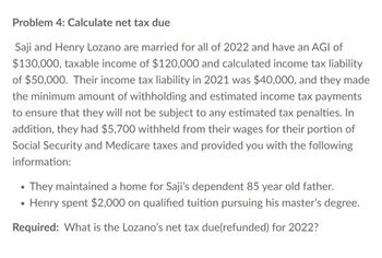 Problem 4: Calculate net tax due
Saji and Henry Lozano are married for all of 2022 and have an AGI of
$130,000, taxable income of $120,000 and calculated income tax liability
of $50,000. Their income tax liability in 2021 was $40,000, and they made
the minimum amount of withholding and estimated income tax payments
to ensure that they will not be subject to any estimated tax penalties. In
addition, they had $5,700 withheld from their wages for their portion of
Social Security and Medicare taxes and provided you with the following
information:
• They maintained a home for Saji's dependent 85 year old father.
Henry spent $2,000 on qualified tuition pursuing his master's degree.
Required: What is the Lozano's net tax due(refunded) for 2022?