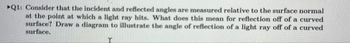 Q1: Consider that the incident and reflected angles are measured relative to the surface normal
at the point at which a light ray hits. What does this mean for reflection off of a curved
surface? Draw a diagram to illustrate the angle of reflection of a light ray off of a curved
surface.