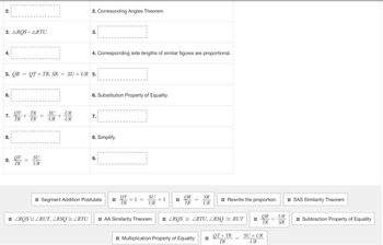 2.
3. AROS ARTU
4.
6.
7.
5. QR = QT+ TR, SR = SU + UR 5.
8.
9.
от
TR
От
TR
+
=
TR
TR
=
SU
UR
SU
UR
+
2. Corresonding Angles Theorem
UR
UR
3.
4. Corresponding side lengths of similar figures are proportional.
6. Substitution Property of Equality
7.
8. Simplify.
9.
Segment Addition Postulate :
от
TR
+1 =
SU
UR
:: ZROS ZRUT, ZRSQ = ZRTU :: AA Similarity Theorem
+1 ⠀
OR
TR
SR
UR
:: Multiplication Property of Equality
:: Rewrite the proportion.
ZROS ZRTU, ZRSQ RUT
OT+TR
TR
OR
UR
TR SR
SU+UR
UR
=
:: SAS Similarity Theorem
:: Subtraction Property of Equality